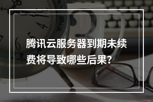 腾讯云服务器到期未续费将导致哪些后果？