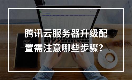 腾讯云服务器升级配置需注意哪些步骤？