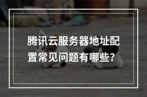 腾讯云服务器地址配置常见问题有哪些？