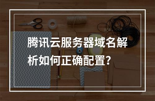腾讯云服务器域名解析如何正确配置？