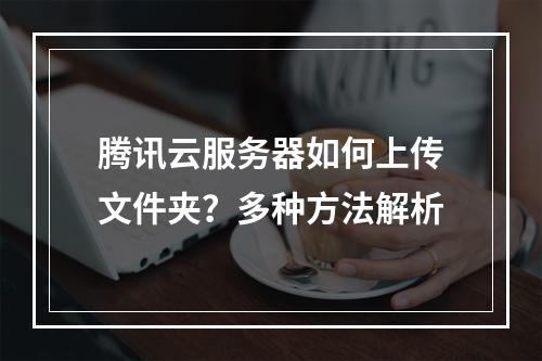 腾讯云服务器如何上传文件夹？多种方法解析