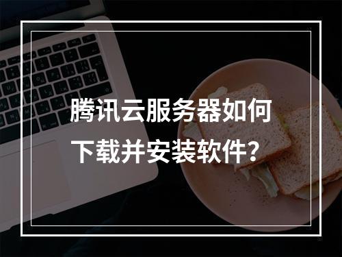 腾讯云服务器如何下载并安装软件？