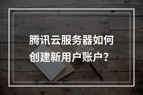 腾讯云服务器如何创建新用户账户？