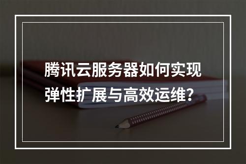 腾讯云服务器如何实现弹性扩展与高效运维？