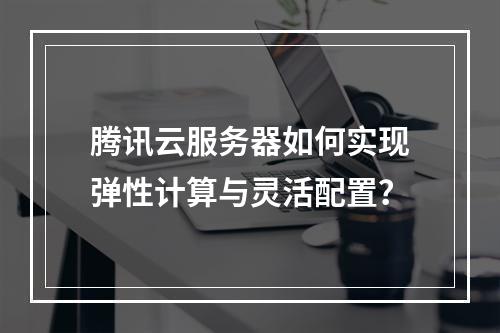 腾讯云服务器如何实现弹性计算与灵活配置？