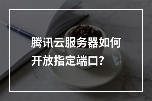 腾讯云服务器如何开放指定端口？