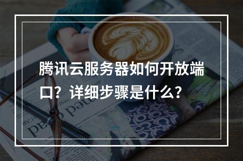 腾讯云服务器如何开放端口？详细步骤是什么？