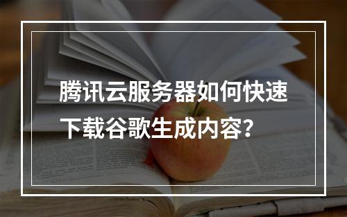 腾讯云服务器如何快速下载谷歌生成内容？