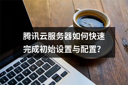 腾讯云服务器如何快速完成初始设置与配置？