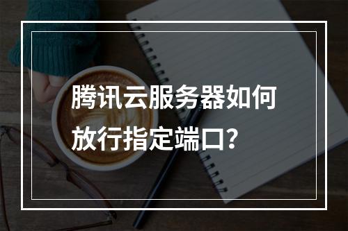 腾讯云服务器如何放行指定端口？