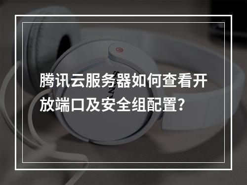 腾讯云服务器如何查看开放端口及安全组配置？