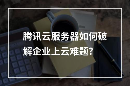腾讯云服务器如何破解企业上云难题？