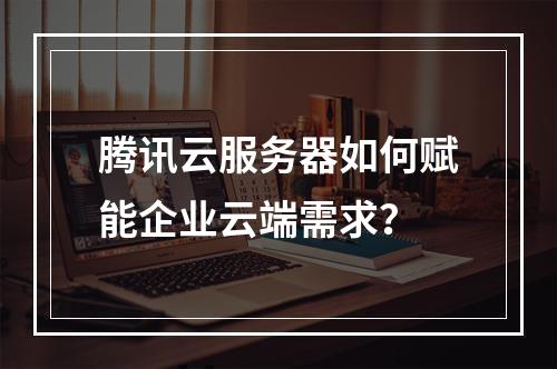 腾讯云服务器如何赋能企业云端需求？