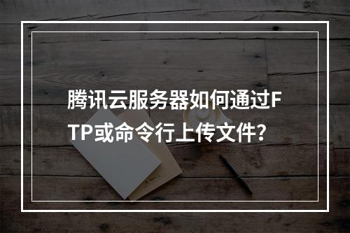 腾讯云服务器如何通过FTP或命令行上传文件？