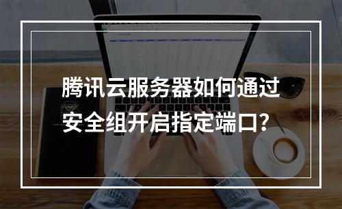 腾讯云服务器如何通过安全组开启指定端口？