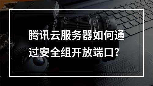 腾讯云服务器如何通过安全组开放端口？