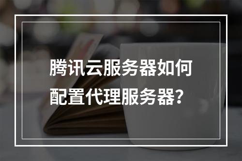 腾讯云服务器如何配置代理服务器？