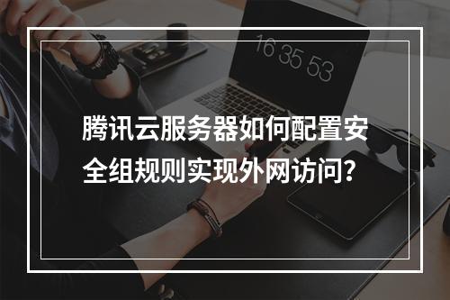 腾讯云服务器如何配置安全组规则实现外网访问？