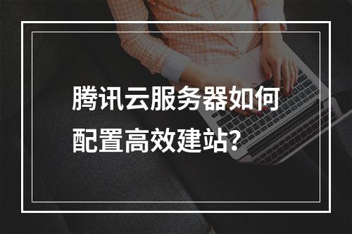 腾讯云服务器如何配置高效建站？