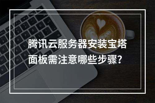 腾讯云服务器安装宝塔面板需注意哪些步骤？