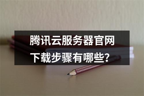 腾讯云服务器官网下载步骤有哪些？
