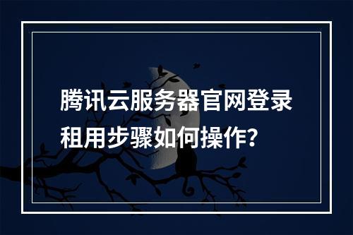 腾讯云服务器官网登录租用步骤如何操作？