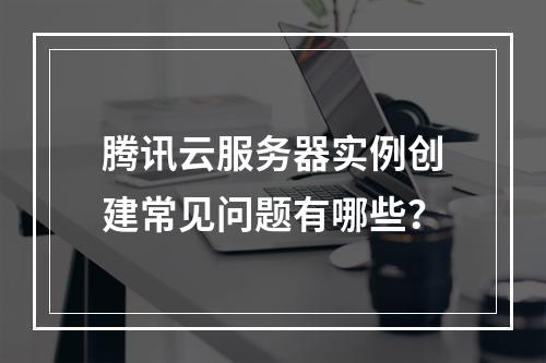 腾讯云服务器实例创建常见问题有哪些？