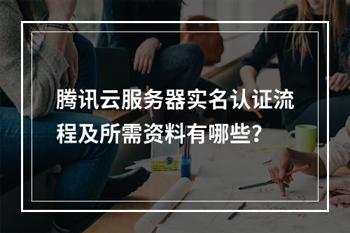 腾讯云服务器实名认证流程及所需资料有哪些？