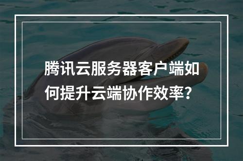 腾讯云服务器客户端如何提升云端协作效率？