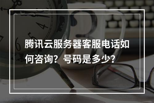 腾讯云服务器客服电话如何咨询？号码是多少？