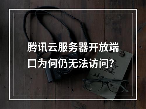 腾讯云服务器开放端口为何仍无法访问？
