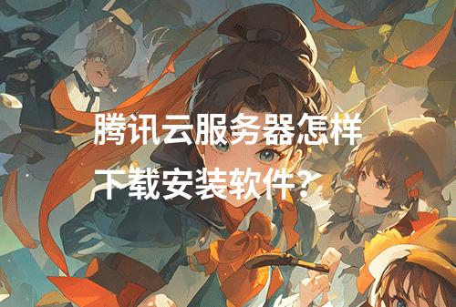 腾讯云服务器怎样下载安装软件？