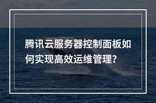 腾讯云服务器控制面板如何实现高效运维管理？