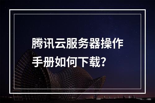 腾讯云服务器操作手册如何下载？