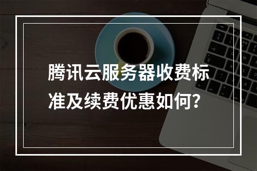 腾讯云服务器收费标准及续费优惠如何？
