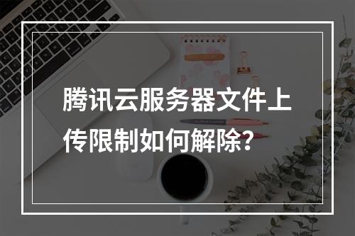 腾讯云服务器文件上传限制如何解除？