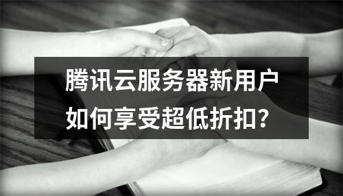 腾讯云服务器新用户如何享受超低折扣？