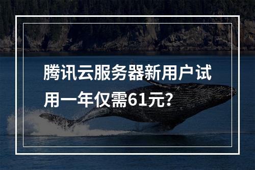 腾讯云服务器新用户试用一年仅需61元？