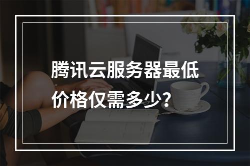 腾讯云服务器最低价格仅需多少？
