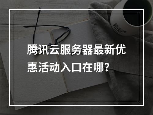腾讯云服务器最新优惠活动入口在哪？
