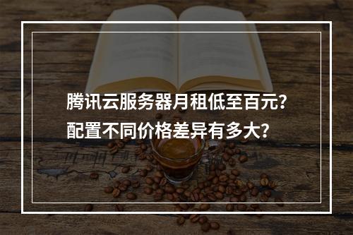 腾讯云服务器月租低至百元？配置不同价格差异有多大？
