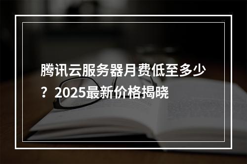 腾讯云服务器月费低至多少？2025最新价格揭晓
