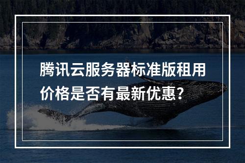腾讯云服务器标准版租用价格是否有最新优惠？