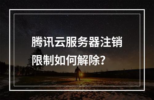 腾讯云服务器注销限制如何解除？