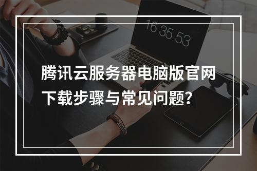 腾讯云服务器电脑版官网下载步骤与常见问题？