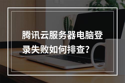 腾讯云服务器电脑登录失败如何排查？