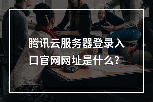 腾讯云服务器登录入口官网网址是什么？