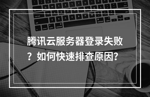 腾讯云服务器登录失败？如何快速排查原因？