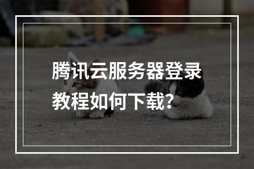 腾讯云服务器登录教程如何下载？