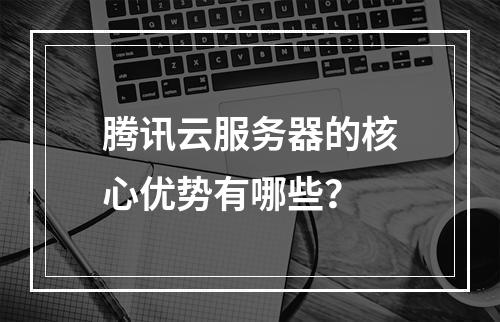 腾讯云服务器的核心优势有哪些？